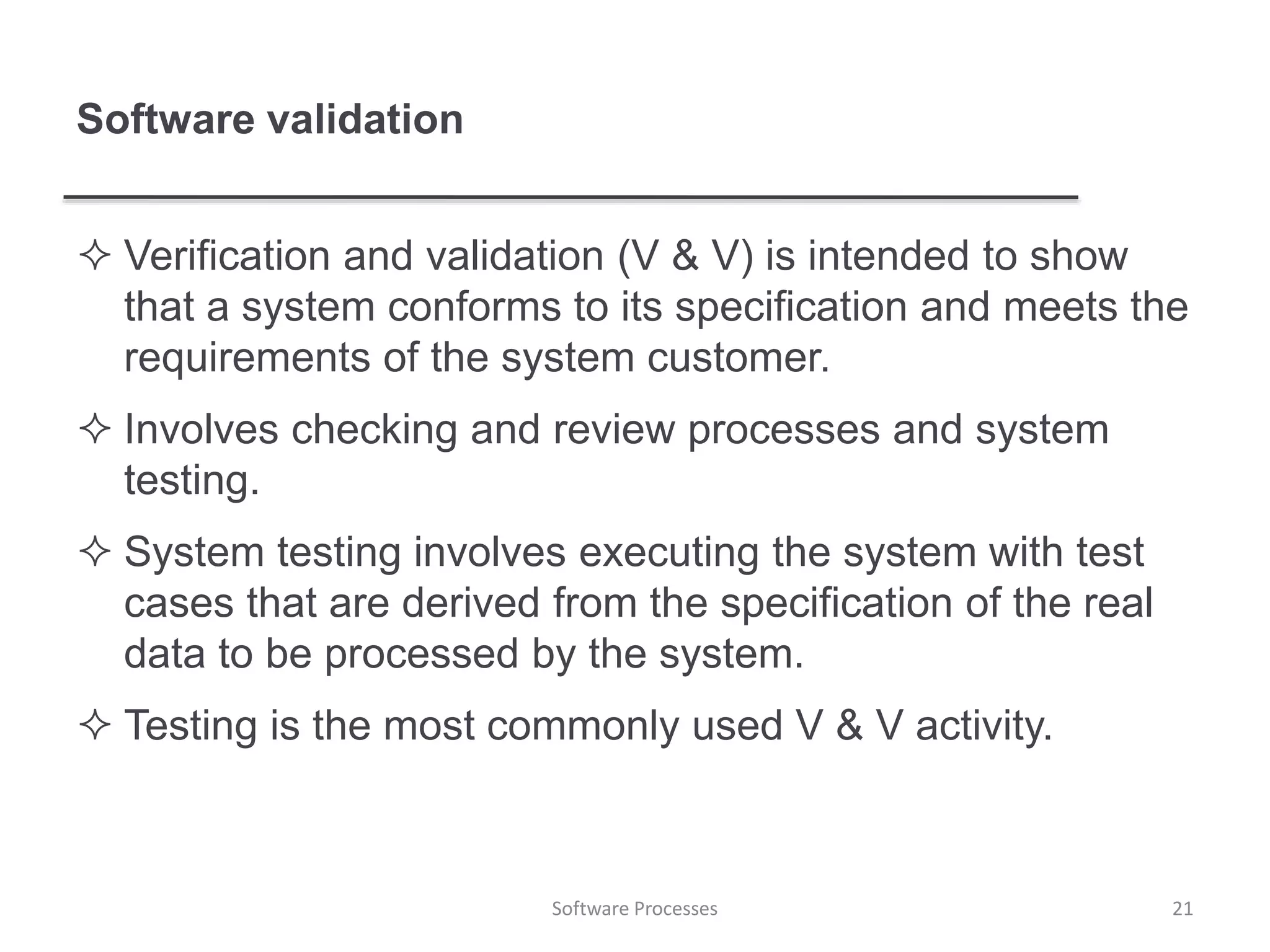 Software validation
 Verification and validation (V & V) is intended to show
that a system conforms to its specification and meets the
requirements of the system customer.
 Involves checking and review processes and system
testing.
 System testing involves executing the system with test
cases that are derived from the specification of the real
data to be processed by the system.
 Testing is the most commonly used V & V activity.
21Software Processes
 