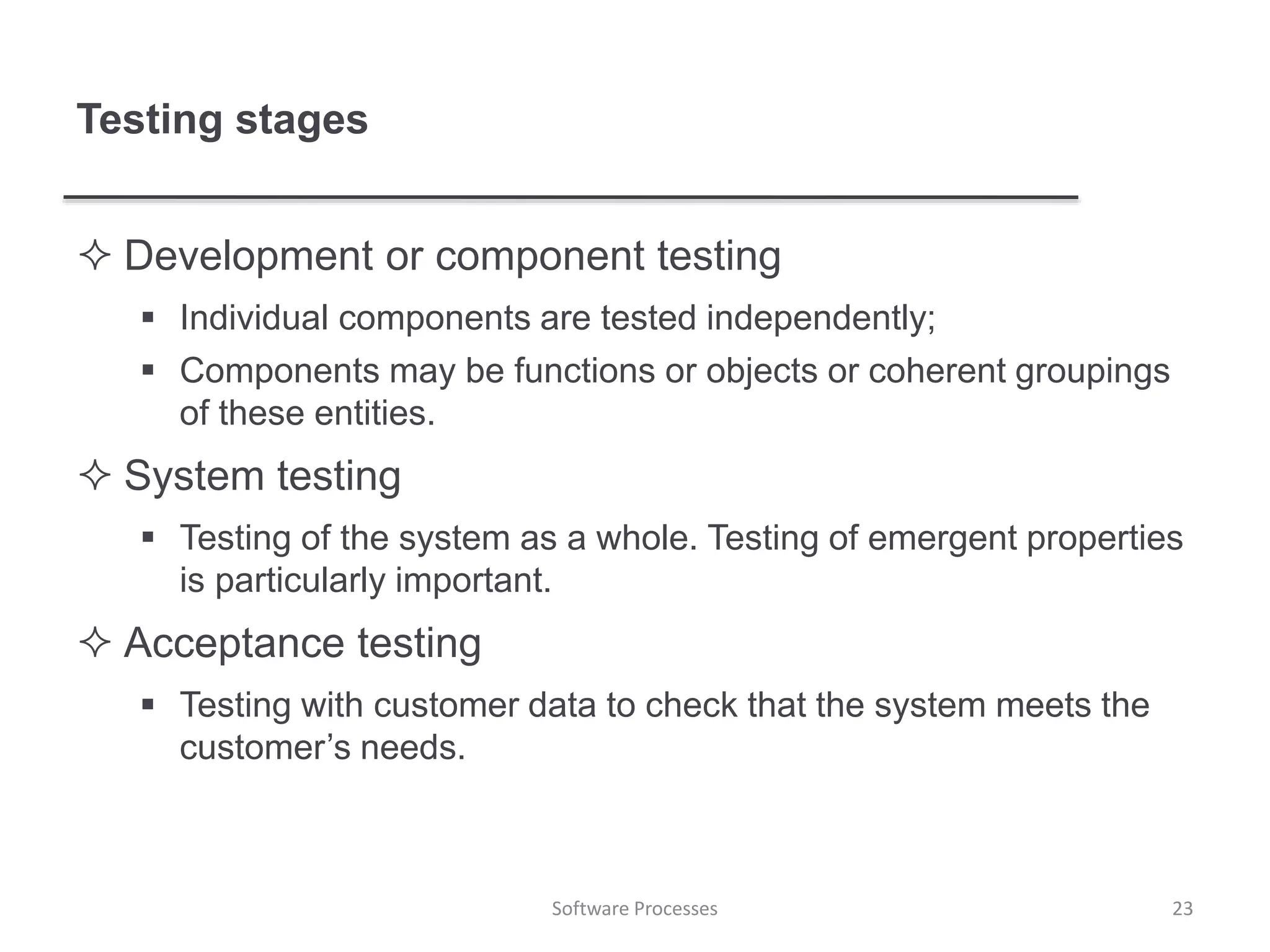 Testing stages
 Development or component testing
 Individual components are tested independently;
 Components may be functions or objects or coherent groupings
of these entities.
 System testing
 Testing of the system as a whole. Testing of emergent properties
is particularly important.
 Acceptance testing
 Testing with customer data to check that the system meets the
customer’s needs.
23Software Processes
 