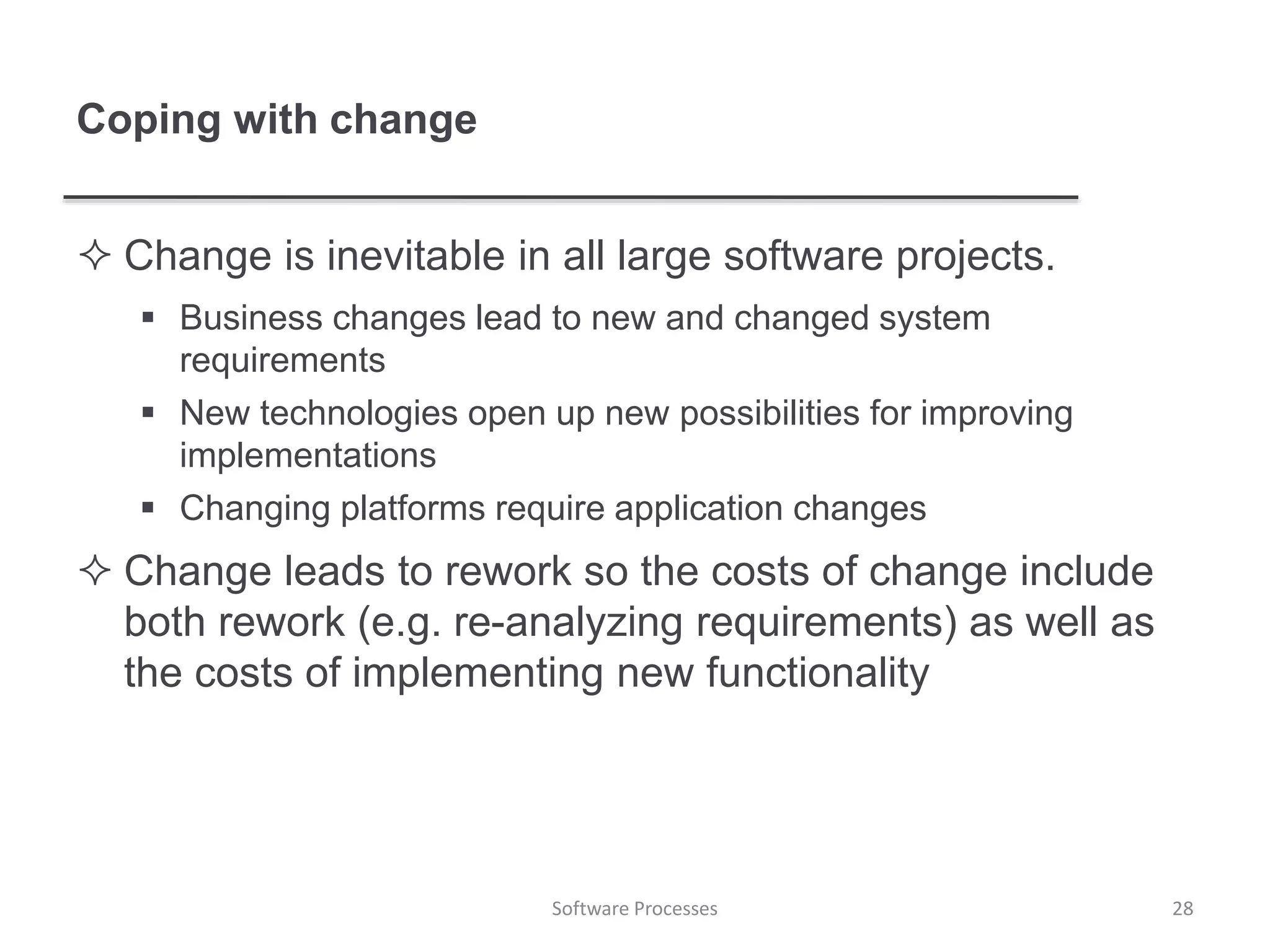 Coping with change
 Change is inevitable in all large software projects.
 Business changes lead to new and changed system
requirements
 New technologies open up new possibilities for improving
implementations
 Changing platforms require application changes
 Change leads to rework so the costs of change include
both rework (e.g. re-analyzing requirements) as well as
the costs of implementing new functionality
28Software Processes
 