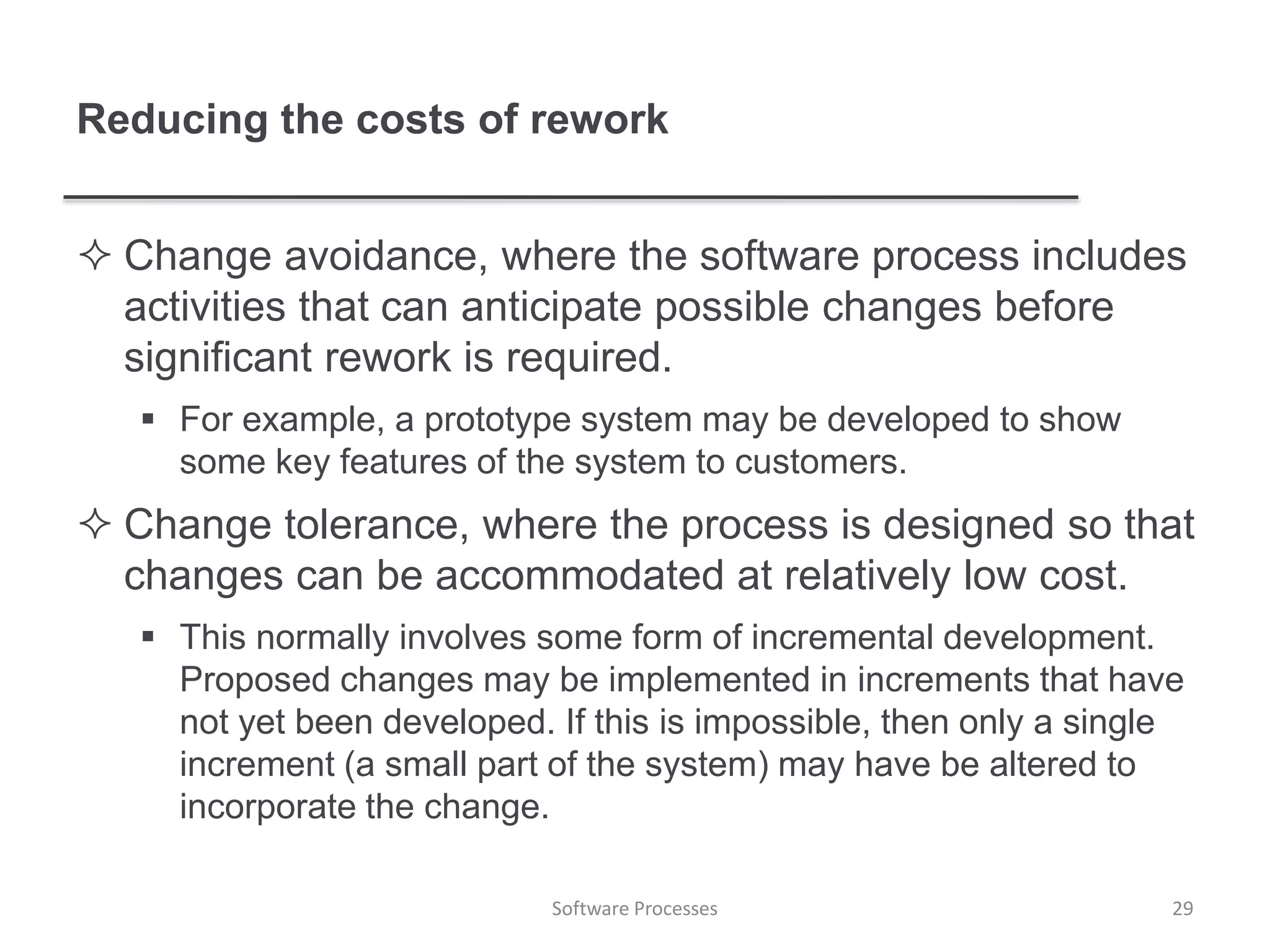 Reducing the costs of rework
 Change avoidance, where the software process includes
activities that can anticipate possible changes before
significant rework is required.
 For example, a prototype system may be developed to show
some key features of the system to customers.
 Change tolerance, where the process is designed so that
changes can be accommodated at relatively low cost.
 This normally involves some form of incremental development.
Proposed changes may be implemented in increments that have
not yet been developed. If this is impossible, then only a single
increment (a small part of the system) may have be altered to
incorporate the change.
29Software Processes
 
