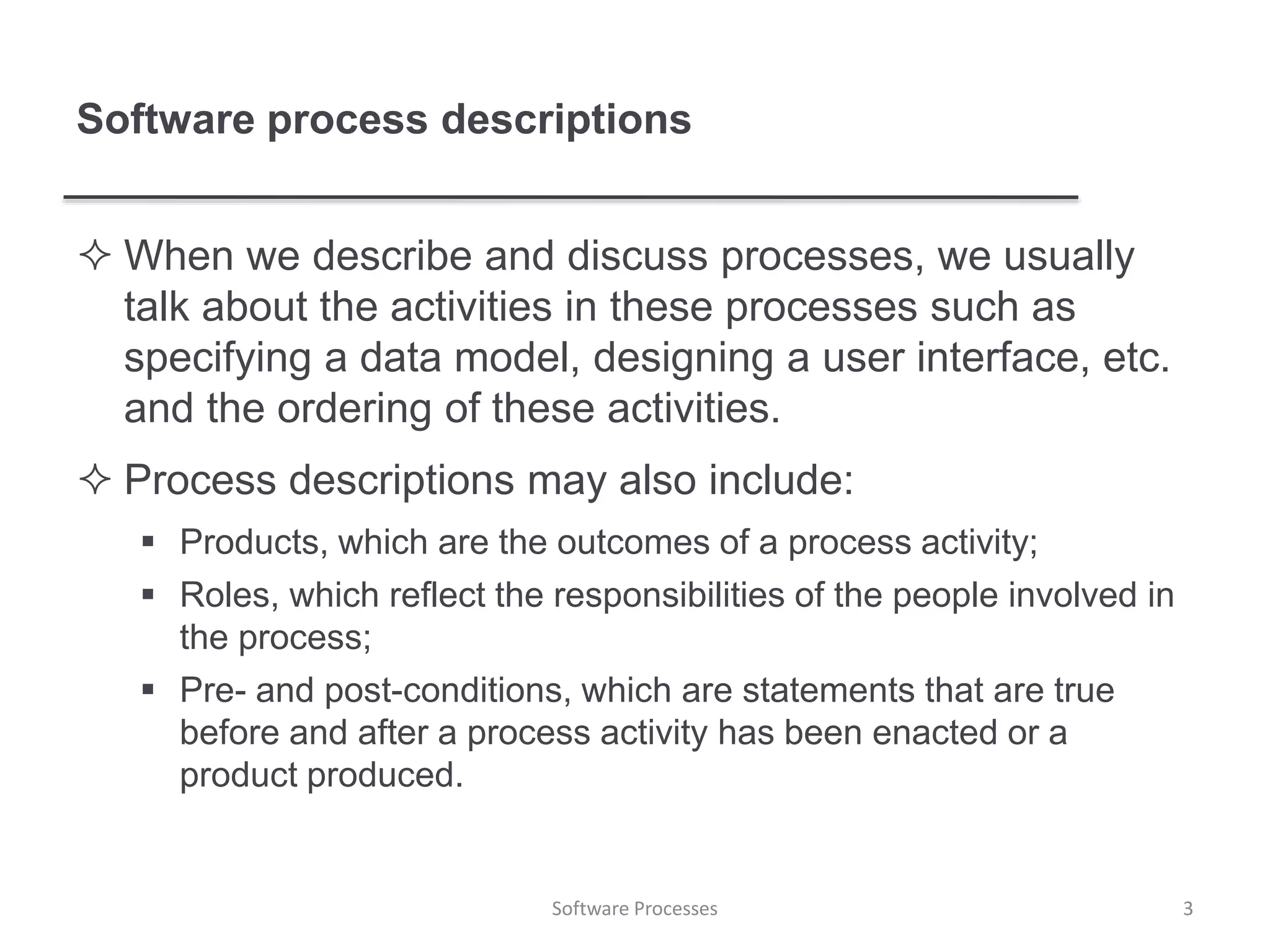 Software process descriptions
 When we describe and discuss processes, we usually
talk about the activities in these processes such as
specifying a data model, designing a user interface, etc.
and the ordering of these activities.
 Process descriptions may also include:
 Products, which are the outcomes of a process activity;
 Roles, which reflect the responsibilities of the people involved in
the process;
 Pre- and post-conditions, which are statements that are true
before and after a process activity has been enacted or a
product produced.
3Software Processes
 