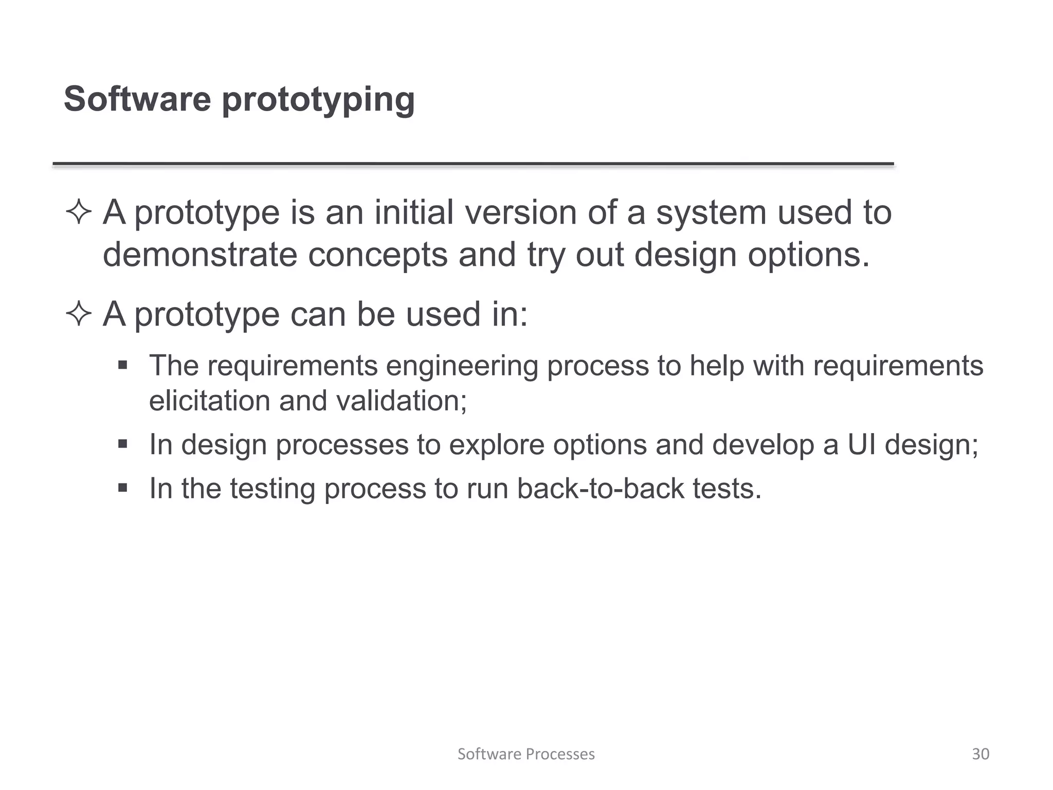 Software prototyping
 A prototype is an initial version of a system used to
demonstrate concepts and try out design options.
 A prototype can be used in:
 The requirements engineering process to help with requirements
elicitation and validation;
 In design processes to explore options and develop a UI design;
 In the testing process to run back-to-back tests.
30Software Processes
 