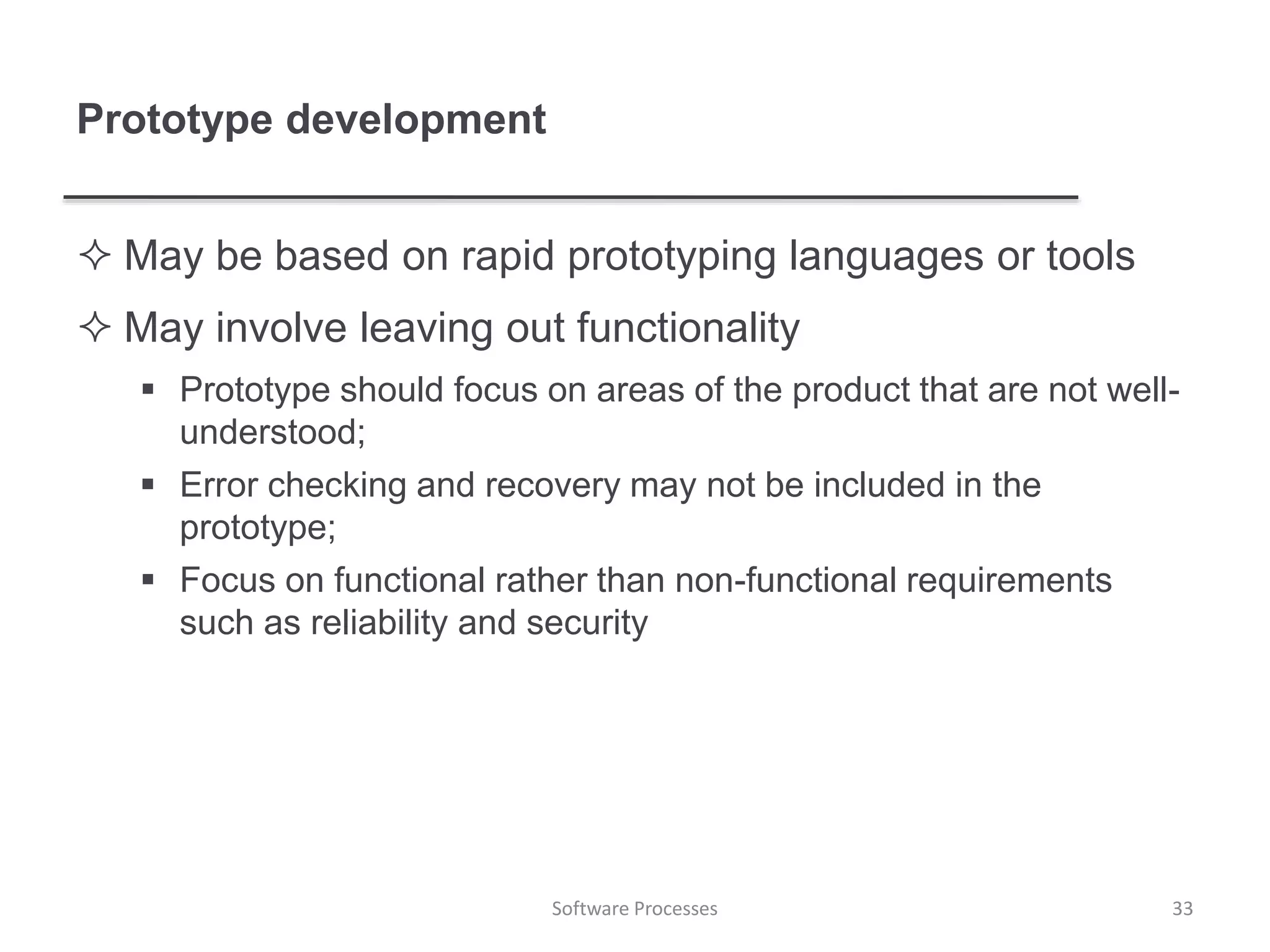 Prototype development
 May be based on rapid prototyping languages or tools
 May involve leaving out functionality
 Prototype should focus on areas of the product that are not well-
understood;
 Error checking and recovery may not be included in the
prototype;
 Focus on functional rather than non-functional requirements
such as reliability and security
Software Processes 33
 