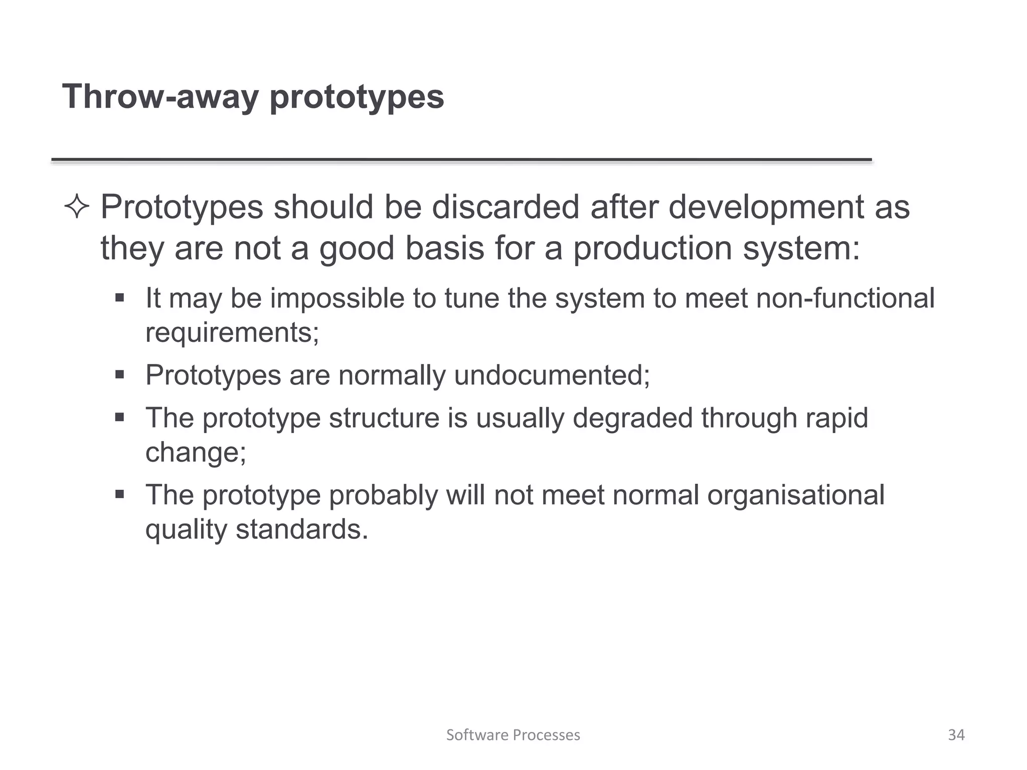Throw-away prototypes
 Prototypes should be discarded after development as
they are not a good basis for a production system:
 It may be impossible to tune the system to meet non-functional
requirements;
 Prototypes are normally undocumented;
 The prototype structure is usually degraded through rapid
change;
 The prototype probably will not meet normal organisational
quality standards.
34Software Processes
 