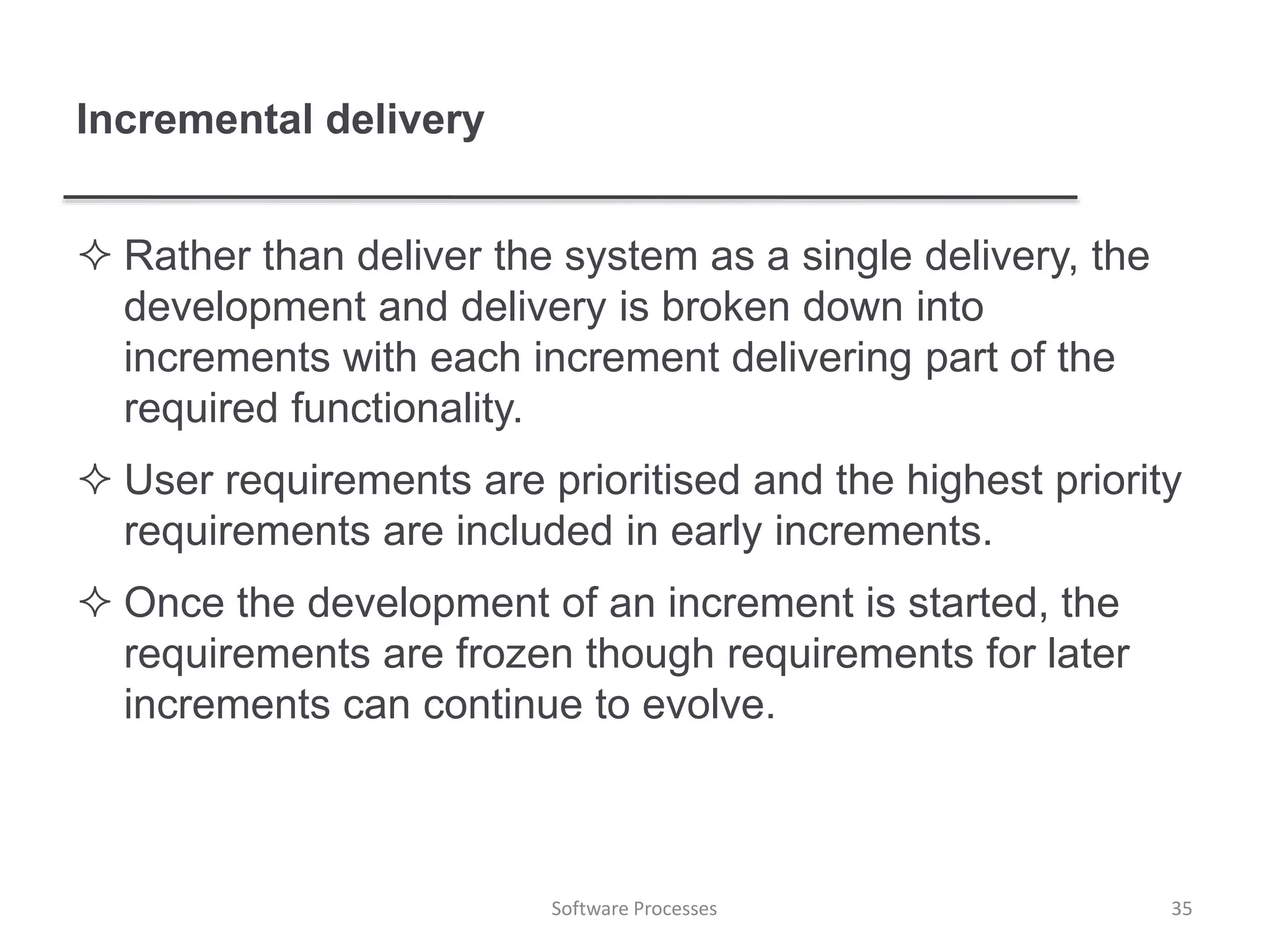 Incremental delivery
 Rather than deliver the system as a single delivery, the
development and delivery is broken down into
increments with each increment delivering part of the
required functionality.
 User requirements are prioritised and the highest priority
requirements are included in early increments.
 Once the development of an increment is started, the
requirements are frozen though requirements for later
increments can continue to evolve.
35Software Processes
 