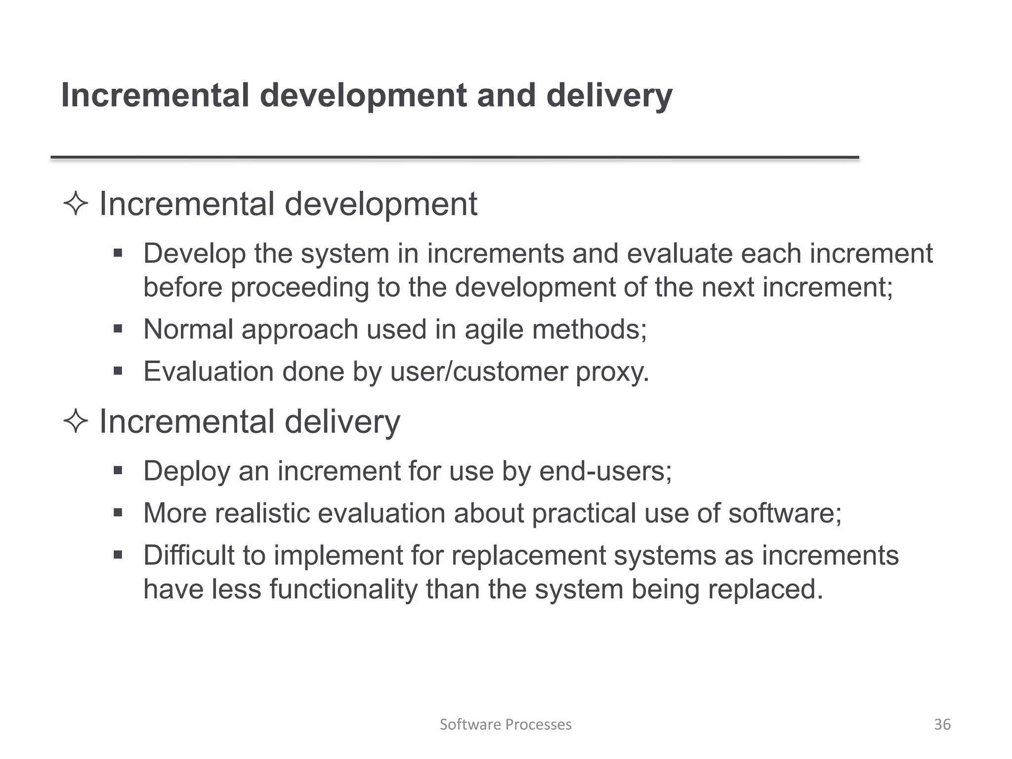 Incremental development and delivery
 Incremental development
 Develop the system in increments and evaluate each increment
before proceeding to the development of the next increment;
 Normal approach used in agile methods;
 Evaluation done by user/customer proxy.
 Incremental delivery
 Deploy an increment for use by end-users;
 More realistic evaluation about practical use of software;
 Difficult to implement for replacement systems as increments
have less functionality than the system being replaced.
Software Processes 36
 