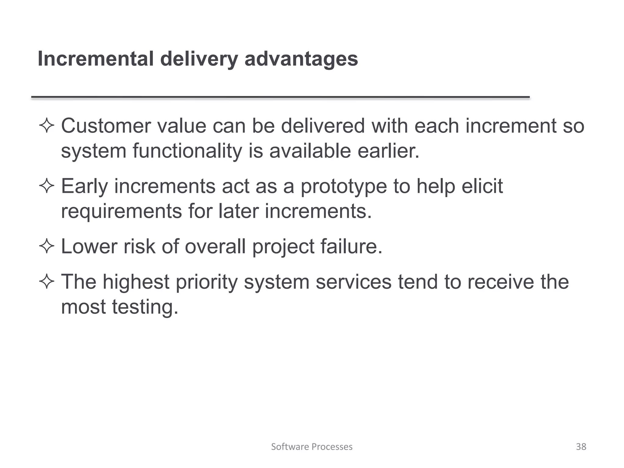 Incremental delivery advantages
 Customer value can be delivered with each increment so
system functionality is available earlier.
 Early increments act as a prototype to help elicit
requirements for later increments.
 Lower risk of overall project failure.
 The highest priority system services tend to receive the
most testing.
38Software Processes
 