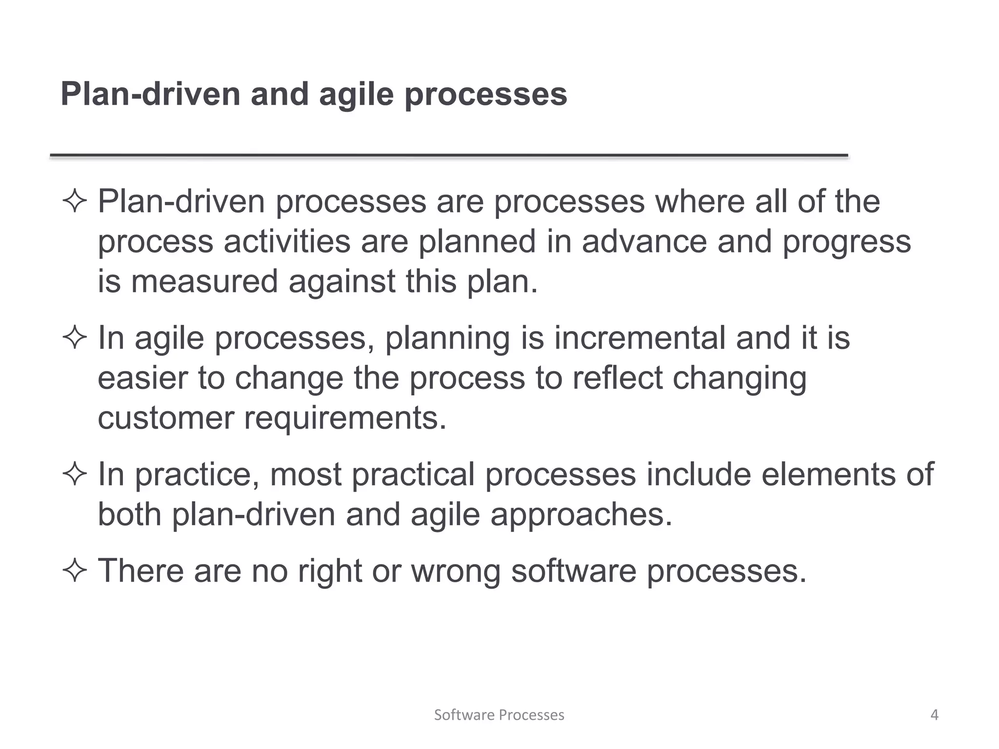 Plan-driven and agile processes
 Plan-driven processes are processes where all of the
process activities are planned in advance and progress
is measured against this plan.
 In agile processes, planning is incremental and it is
easier to change the process to reflect changing
customer requirements.
 In practice, most practical processes include elements of
both plan-driven and agile approaches.
 There are no right or wrong software processes.
4Software Processes
 
