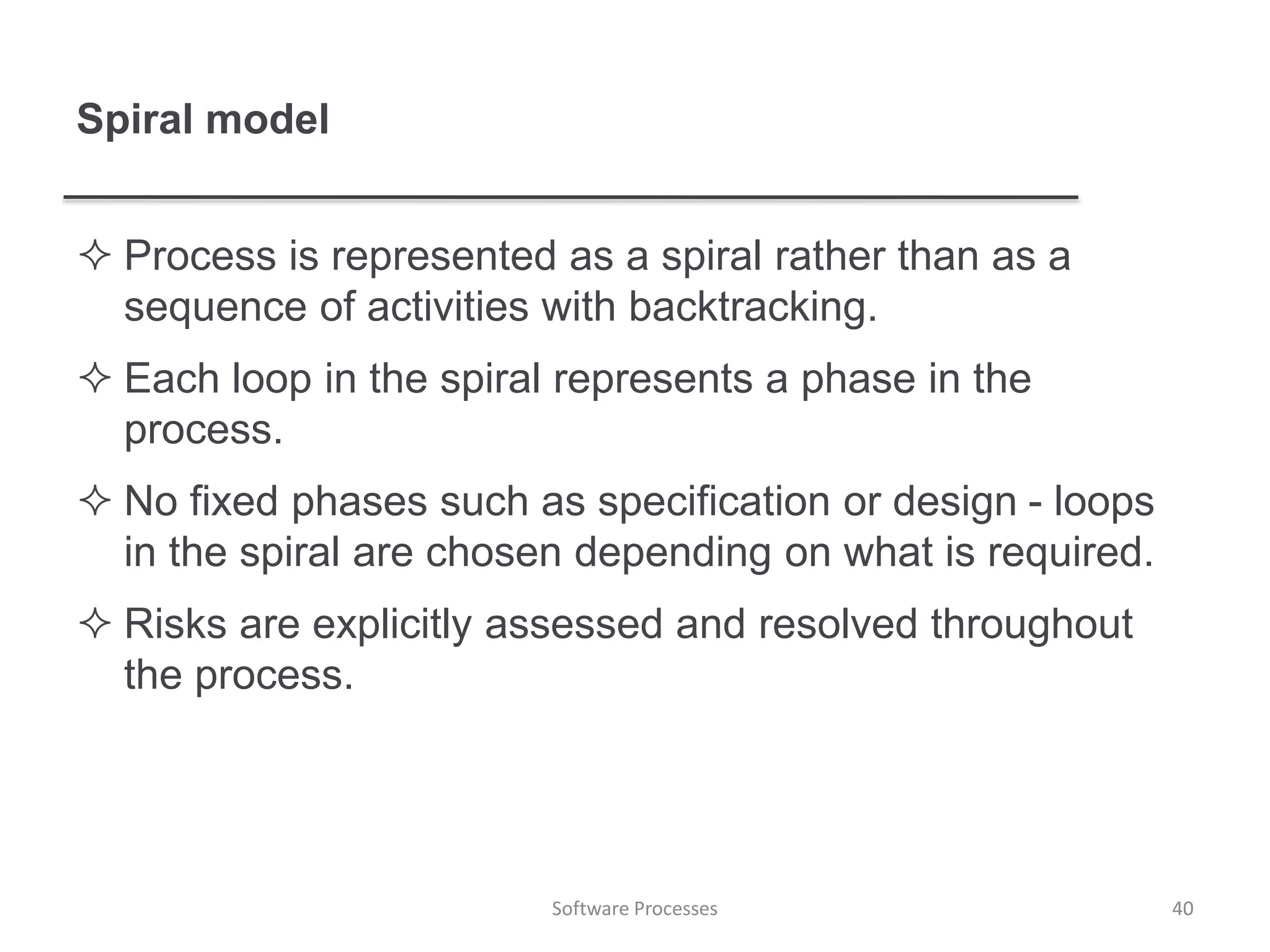 Spiral model
 Process is represented as a spiral rather than as a
sequence of activities with backtracking.
 Each loop in the spiral represents a phase in the
process.
 No fixed phases such as specification or design - loops
in the spiral are chosen depending on what is required.
 Risks are explicitly assessed and resolved throughout
the process.
40Software Processes
 
