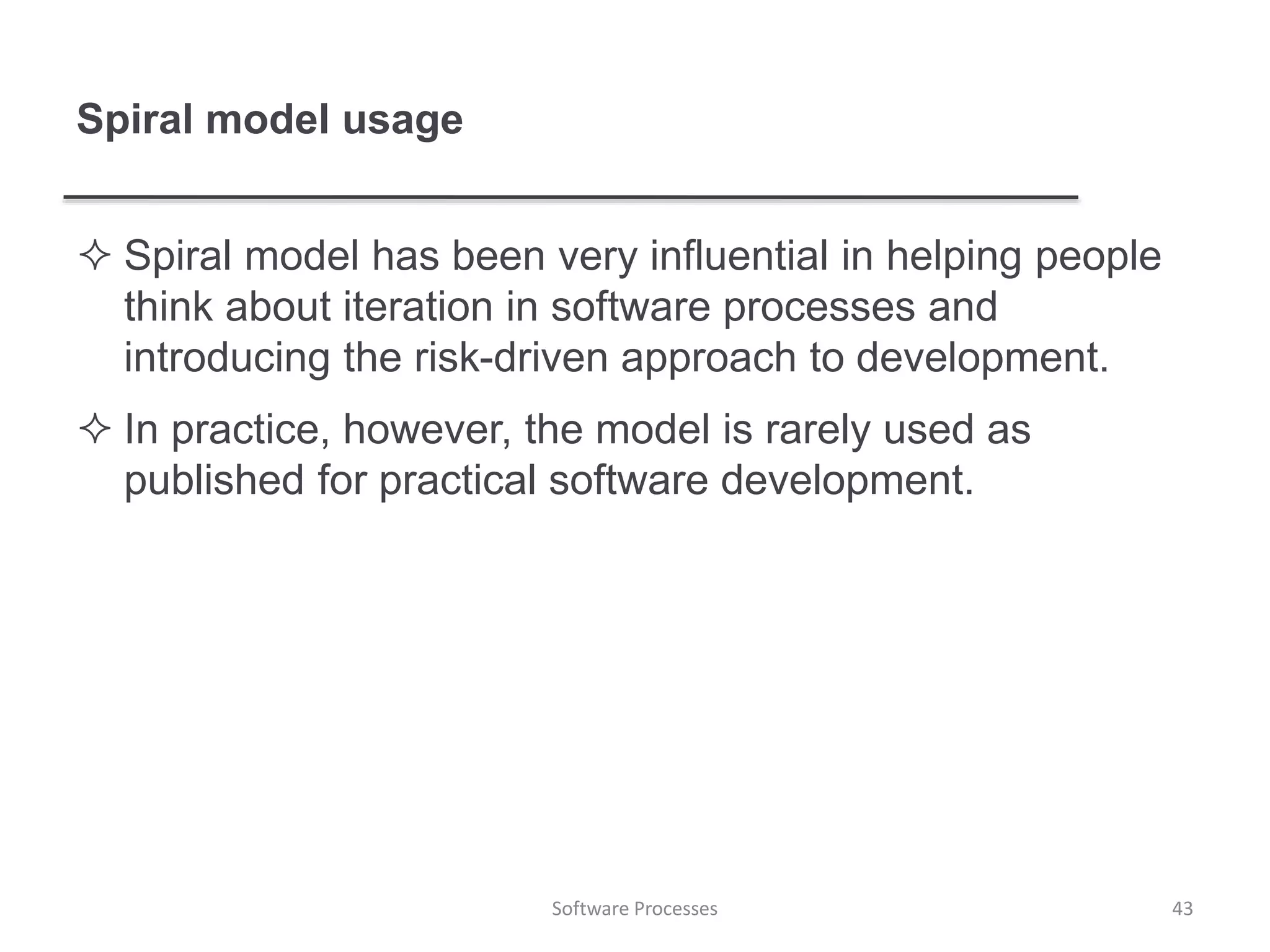 Spiral model usage
 Spiral model has been very influential in helping people
think about iteration in software processes and
introducing the risk-driven approach to development.
 In practice, however, the model is rarely used as
published for practical software development.
Software Processes 43
 