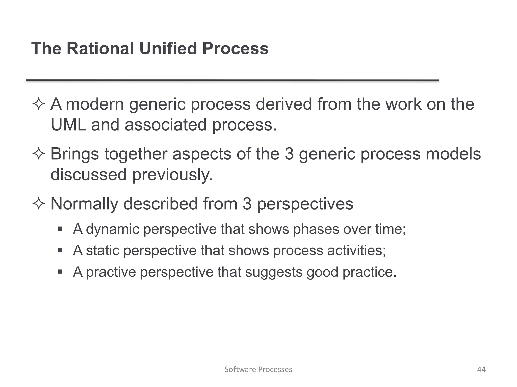 The Rational Unified Process
 A modern generic process derived from the work on the
UML and associated process.
 Brings together aspects of the 3 generic process models
discussed previously.
 Normally described from 3 perspectives
 A dynamic perspective that shows phases over time;
 A static perspective that shows process activities;
 A practive perspective that suggests good practice.
44Software Processes
 