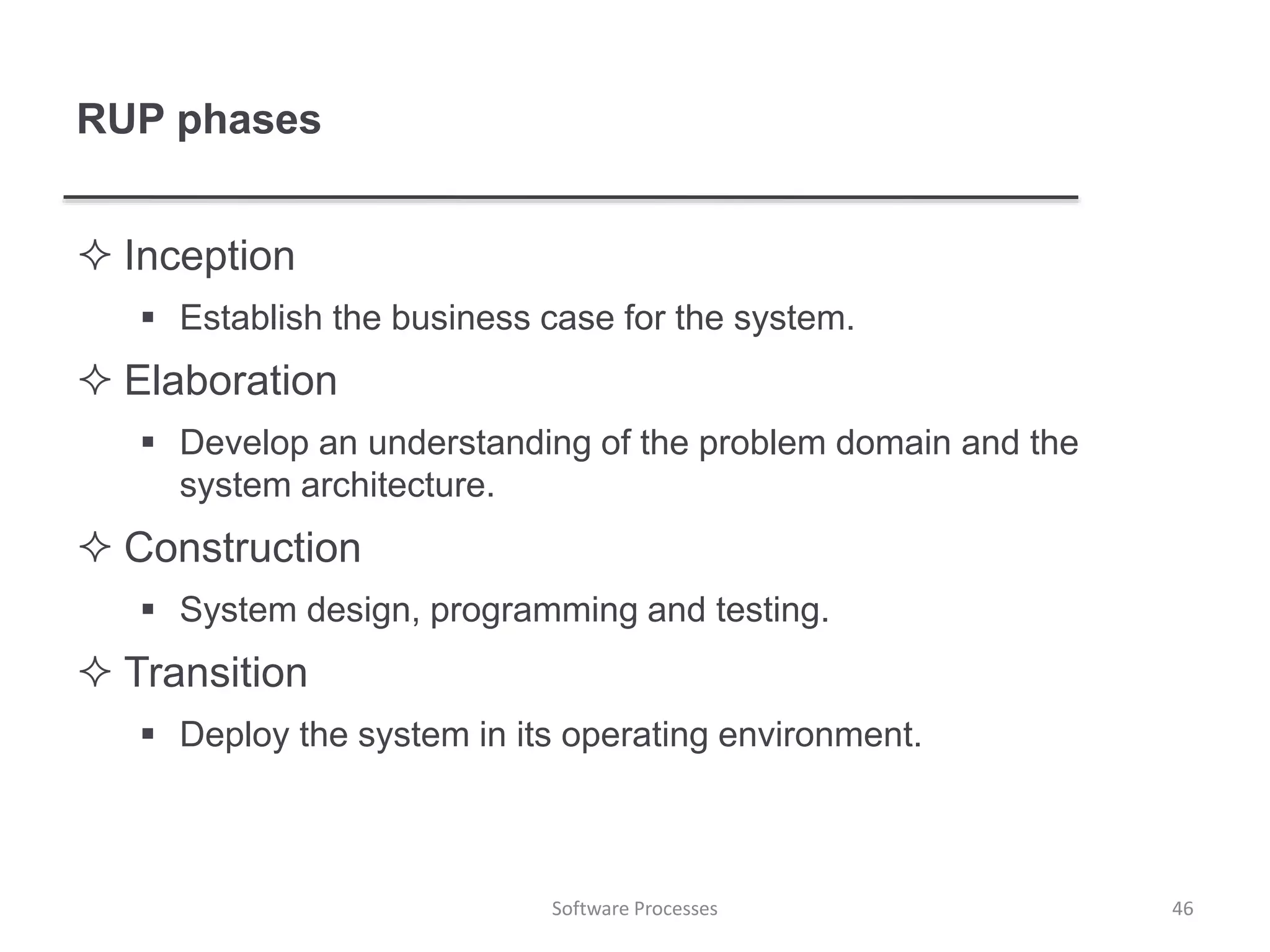 RUP phases
 Inception
 Establish the business case for the system.
 Elaboration
 Develop an understanding of the problem domain and the
system architecture.
 Construction
 System design, programming and testing.
 Transition
 Deploy the system in its operating environment.
46Software Processes
 