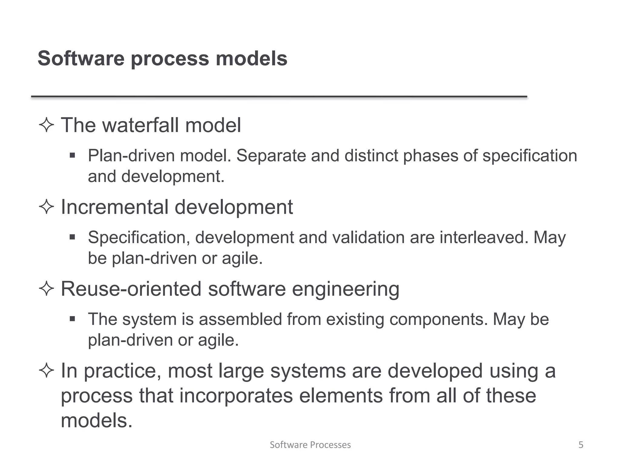 Software process models
 The waterfall model
 Plan-driven model. Separate and distinct phases of specification
and development.
 Incremental development
 Specification, development and validation are interleaved. May
be plan-driven or agile.
 Reuse-oriented software engineering
 The system is assembled from existing components. May be
plan-driven or agile.
 In practice, most large systems are developed using a
process that incorporates elements from all of these
models.
5Software Processes
 