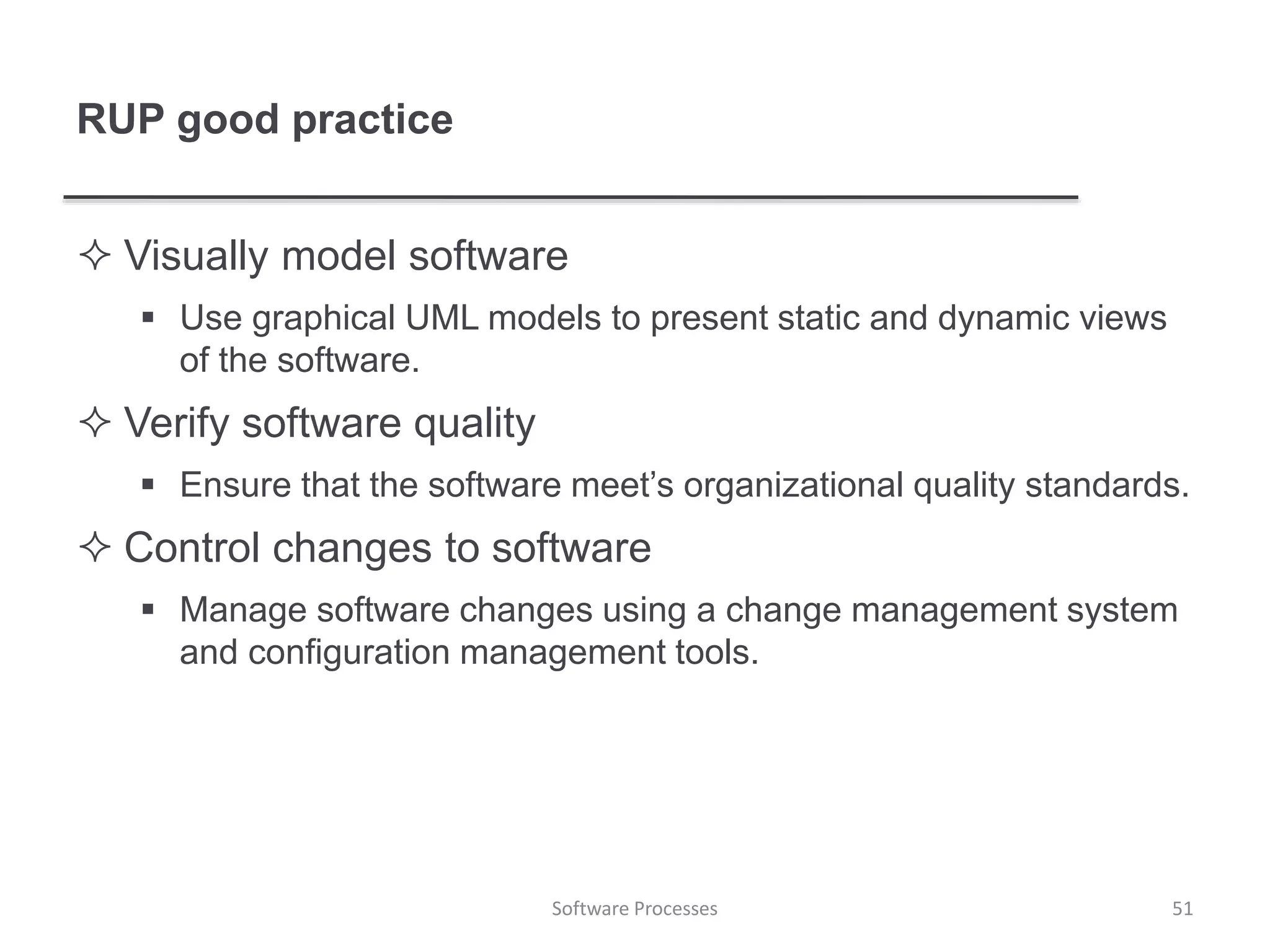RUP good practice
 Visually model software
 Use graphical UML models to present static and dynamic views
of the software.
 Verify software quality
 Ensure that the software meet’s organizational quality standards.
 Control changes to software
 Manage software changes using a change management system
and configuration management tools.
Software Processes 51
 