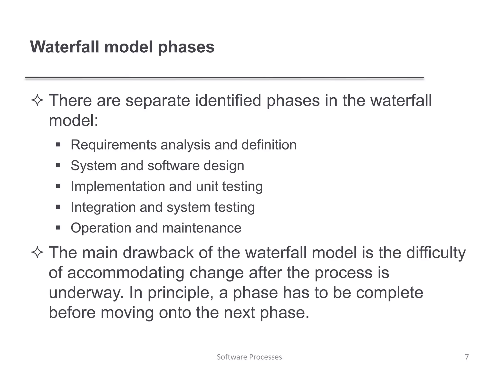 Waterfall model phases
 There are separate identified phases in the waterfall
model:
 Requirements analysis and definition
 System and software design
 Implementation and unit testing
 Integration and system testing
 Operation and maintenance
 The main drawback of the waterfall model is the difficulty
of accommodating change after the process is
underway. In principle, a phase has to be complete
before moving onto the next phase.
7Software Processes
 
