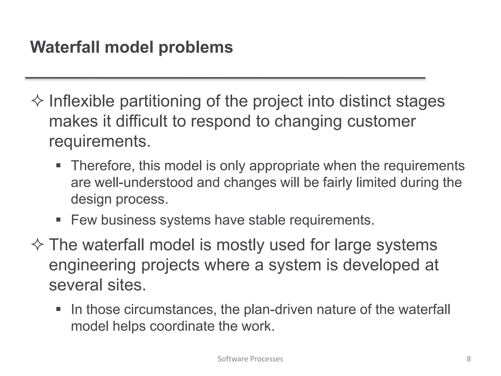 Waterfall model problems
 Inflexible partitioning of the project into distinct stages
makes it difficult to respond to changing customer
requirements.
 Therefore, this model is only appropriate when the requirements
are well-understood and changes will be fairly limited during the
design process.
 Few business systems have stable requirements.
 The waterfall model is mostly used for large systems
engineering projects where a system is developed at
several sites.
 In those circumstances, the plan-driven nature of the waterfall
model helps coordinate the work.
8Software Processes
 