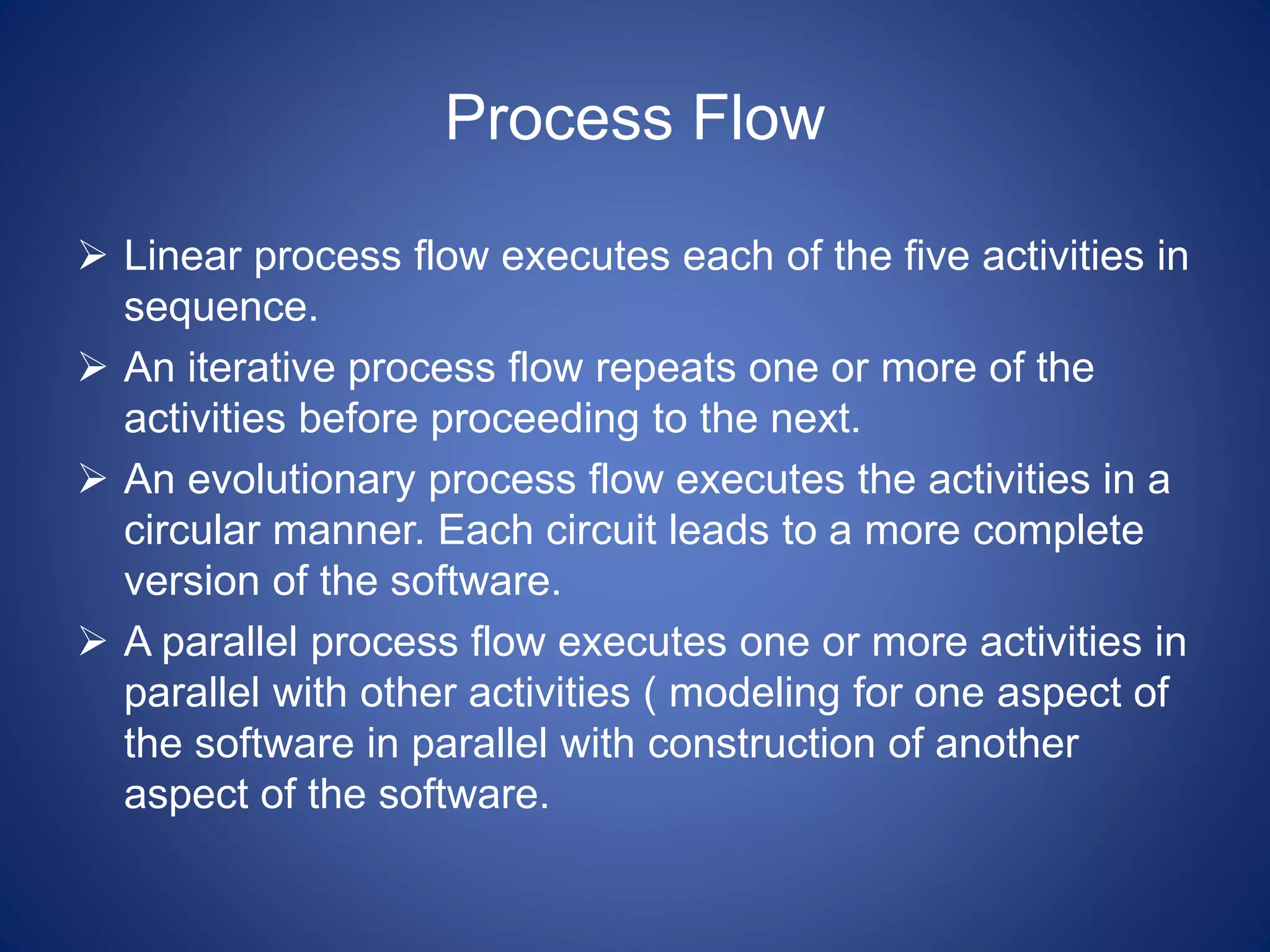 Process Flow
 Linear process flow executes each of the five activities in
sequence.
 An iterative process flow repeats one or more of the
activities before proceeding to the next.
 An evolutionary process flow executes the activities in a
circular manner. Each circuit leads to a more complete
version of the software.
 A parallel process flow executes one or more activities in
parallel with other activities ( modeling for one aspect of
the software in parallel with construction of another
aspect of the software.
 