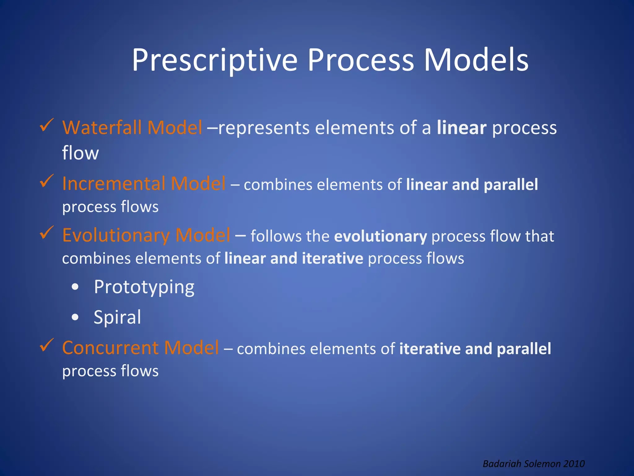 Prescriptive Process Models
 Waterfall Model –represents elements of a linear process
flow
 Incremental Model – combines elements of linear and parallel
process flows
 Evolutionary Model – follows the evolutionary process flow that
combines elements of linear and iterative process flows
• Prototyping
• Spiral
 Concurrent Model – combines elements of iterative and parallel
process flows
Badariah Solemon 2010
 