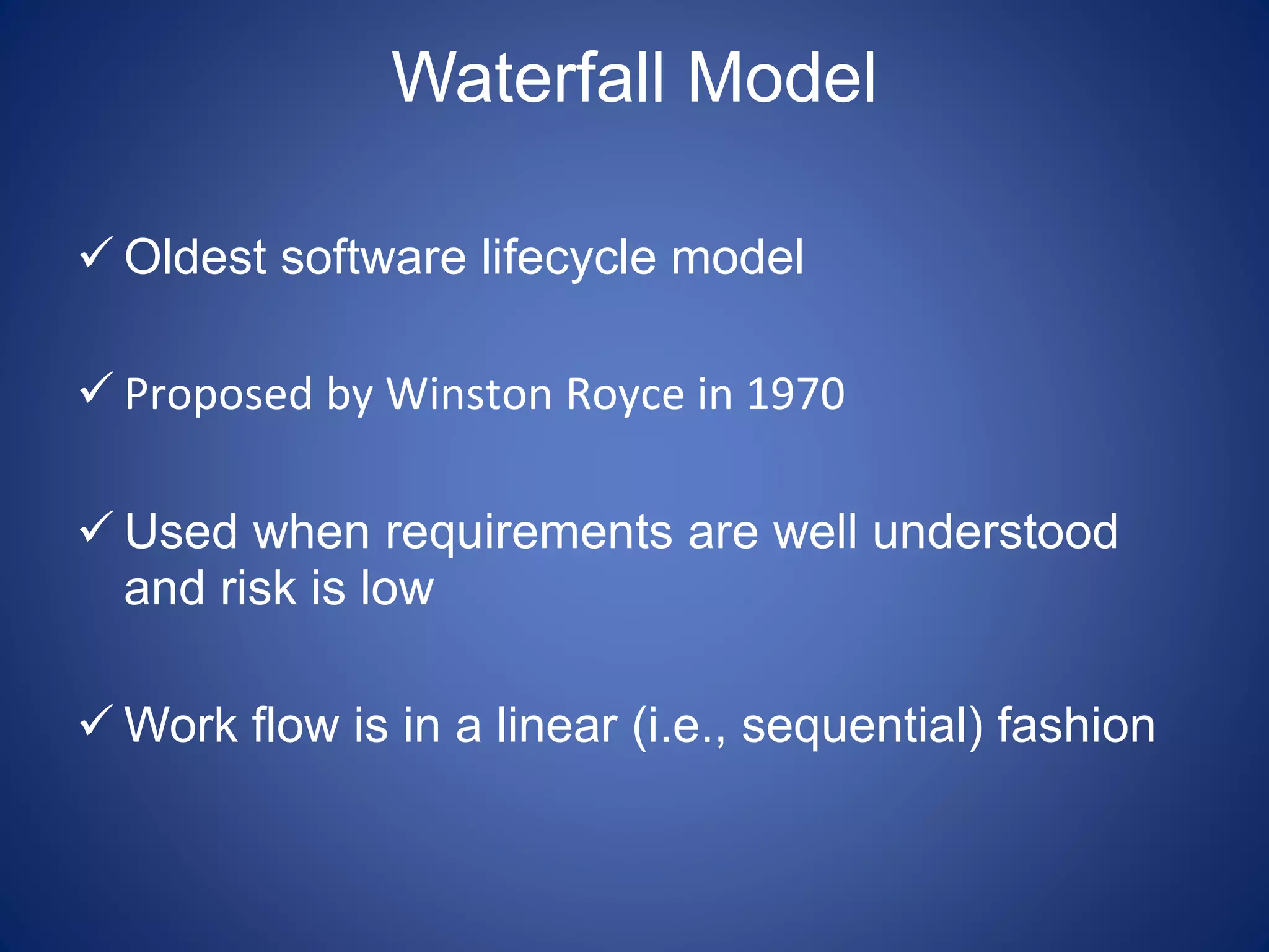 Waterfall Model
 Oldest software lifecycle model
 Proposed by Winston Royce in 1970
 Used when requirements are well understood
and risk is low
 Work flow is in a linear (i.e., sequential) fashion
 