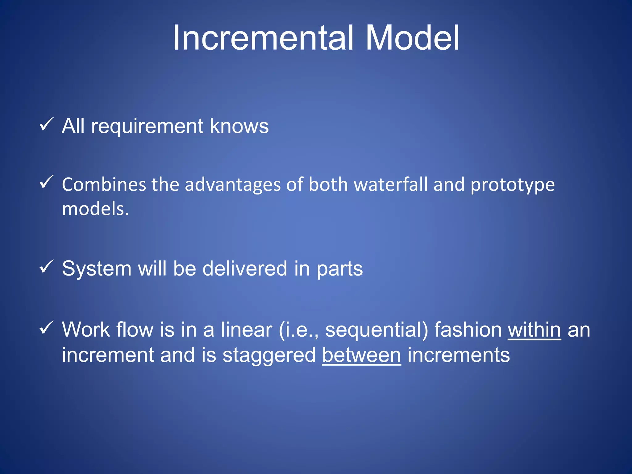 Incremental Model
 All requirement knows
 Combines the advantages of both waterfall and prototype
models.
 System will be delivered in parts
 Work flow is in a linear (i.e., sequential) fashion within an
increment and is staggered between increments
 