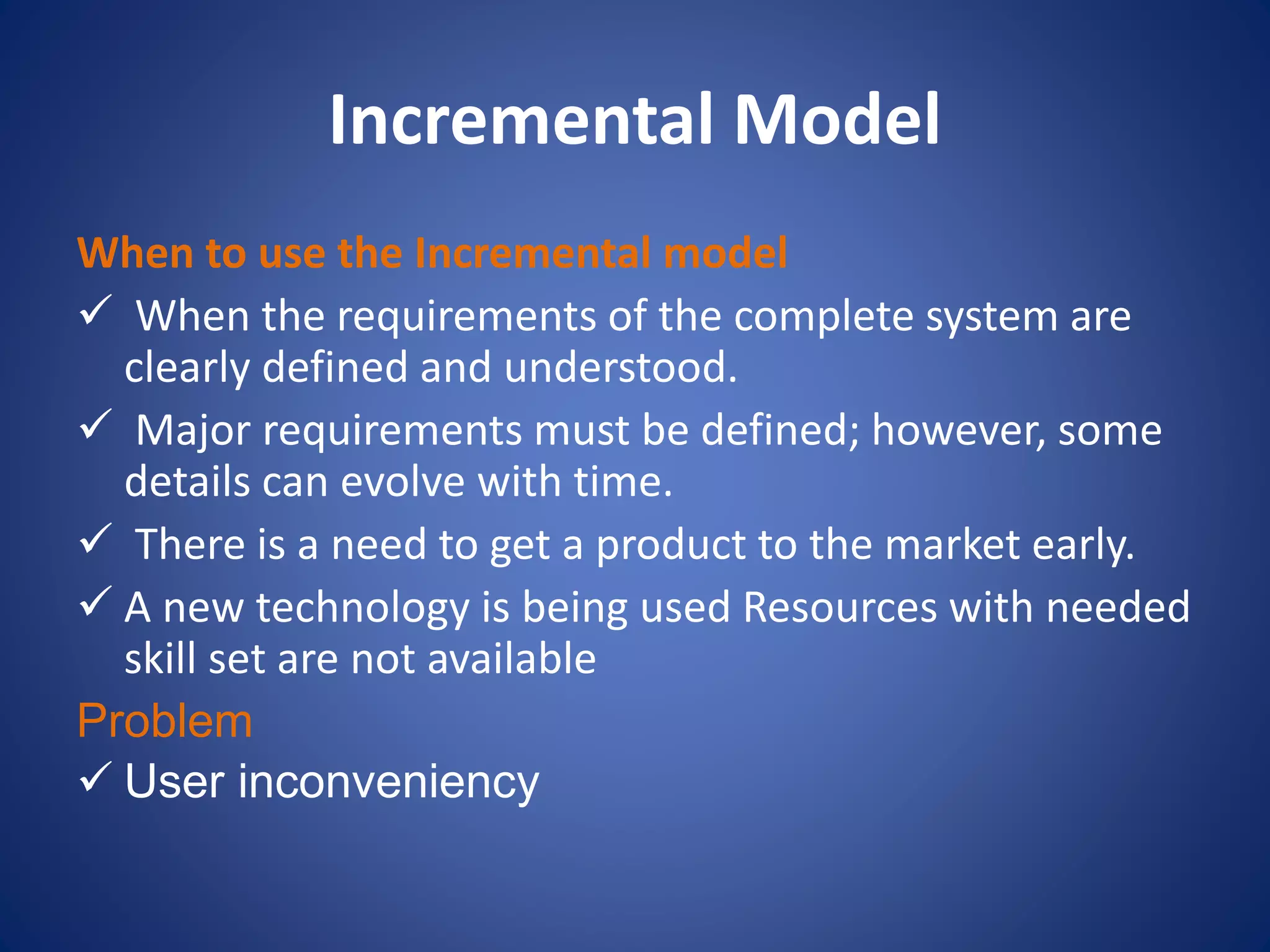 Incremental Model
When to use the Incremental model
 When the requirements of the complete system are
clearly defined and understood.
 Major requirements must be defined; however, some
details can evolve with time.
 There is a need to get a product to the market early.
 A new technology is being used Resources with needed
skill set are not available
Problem
 User inconveniency
 