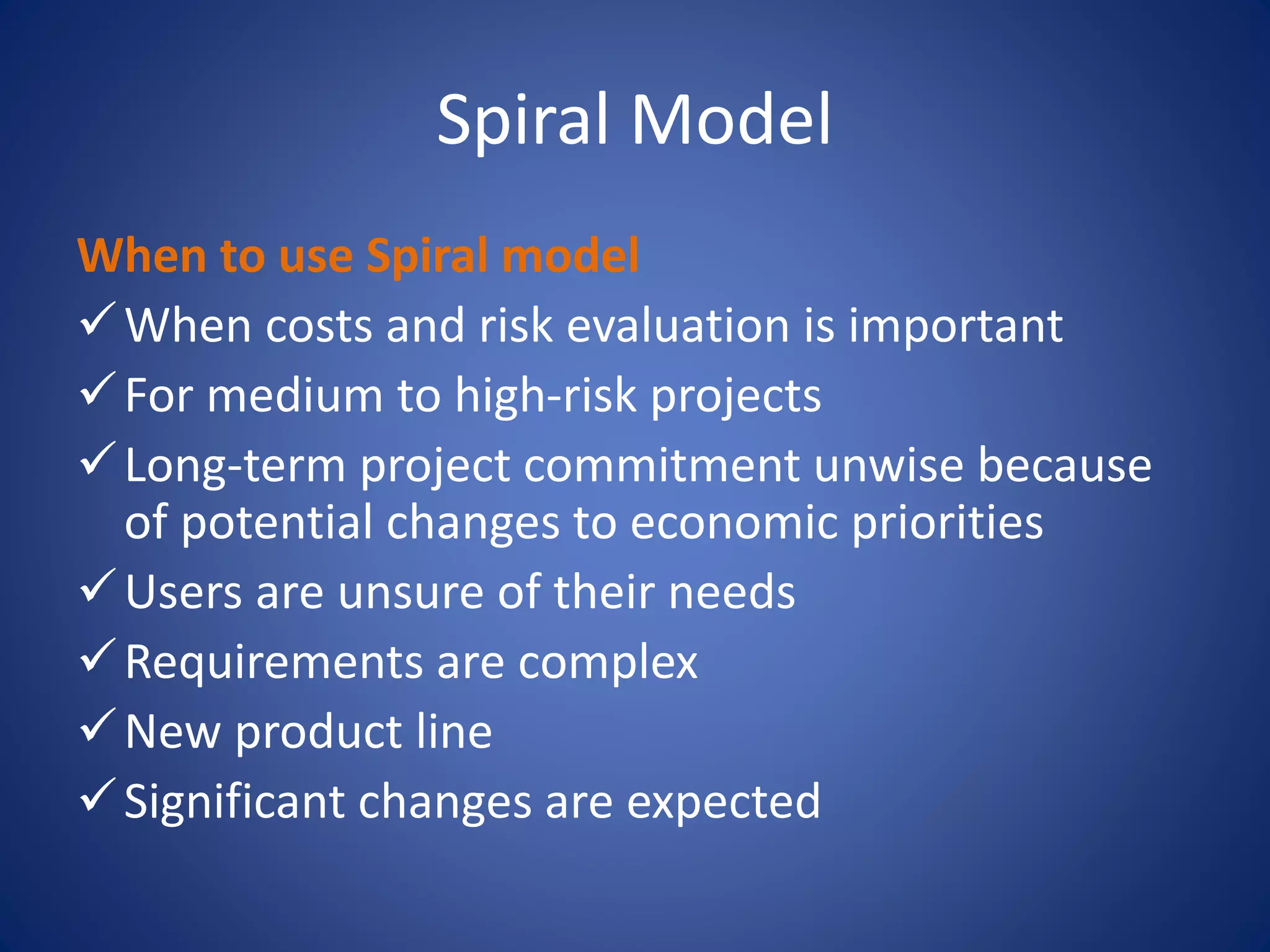 Spiral Model
When to use Spiral model
When costs and risk evaluation is important
For medium to high-risk projects
Long-term project commitment unwise because
of potential changes to economic priorities
Users are unsure of their needs
Requirements are complex
New product line
Significant changes are expected
 
