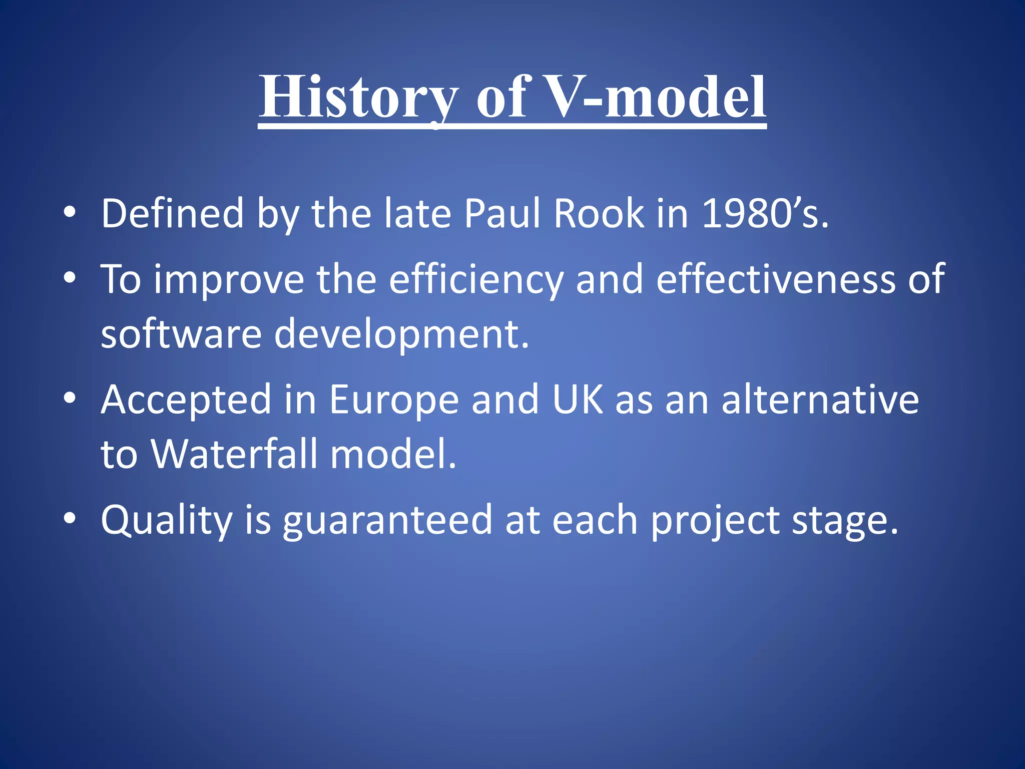 History of V-model
• Defined by the late Paul Rook in 1980’s.
• To improve the efficiency and effectiveness of
software development.
• Accepted in Europe and UK as an alternative
to Waterfall model.
• Quality is guaranteed at each project stage.
 