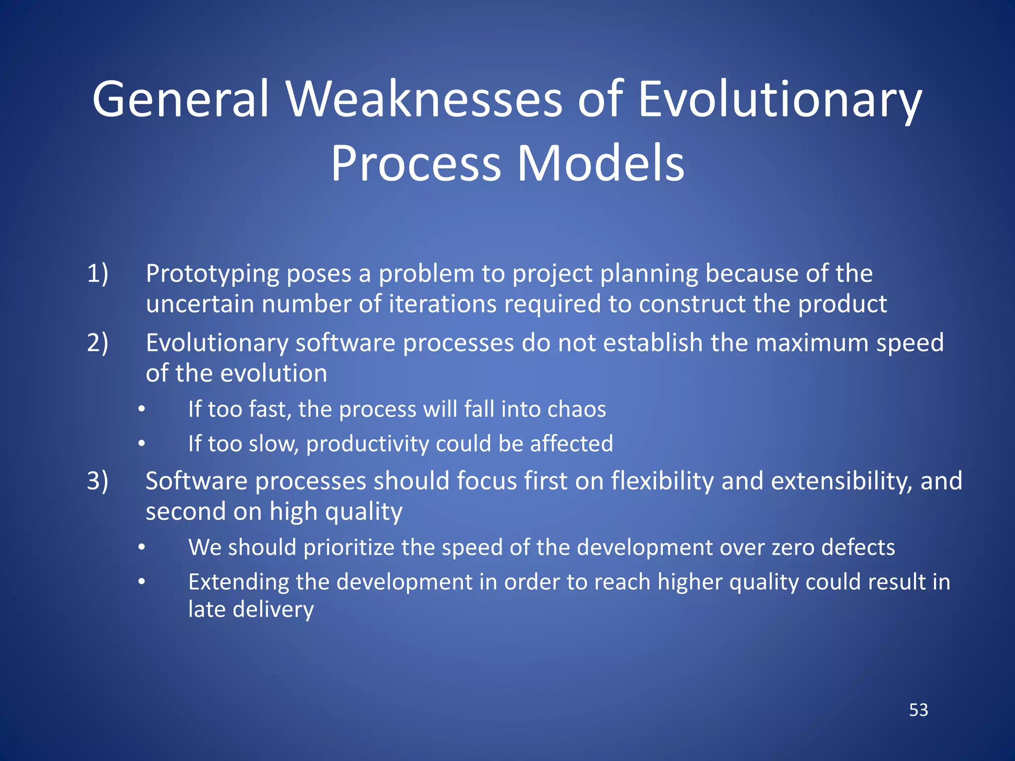 53
General Weaknesses of Evolutionary
Process Models
1) Prototyping poses a problem to project planning because of the
uncertain number of iterations required to construct the product
2) Evolutionary software processes do not establish the maximum speed
of the evolution
• If too fast, the process will fall into chaos
• If too slow, productivity could be affected
3) Software processes should focus first on flexibility and extensibility, and
second on high quality
• We should prioritize the speed of the development over zero defects
• Extending the development in order to reach higher quality could result in
late delivery
 