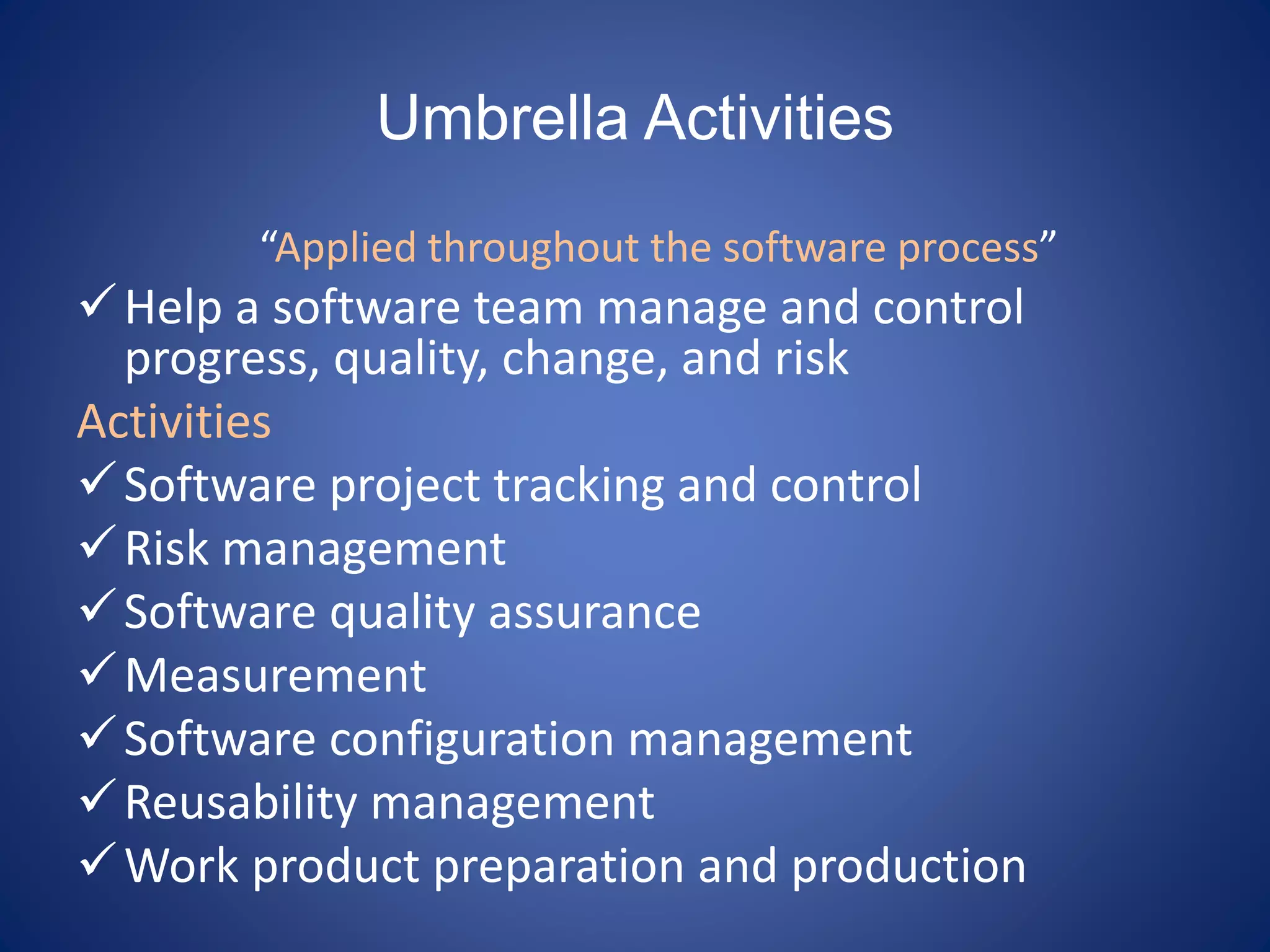 Umbrella Activities
“Applied throughout the software process”
Help a software team manage and control
progress, quality, change, and risk
Activities
Software project tracking and control
Risk management
Software quality assurance
Measurement
Software configuration management
Reusability management
Work product preparation and production
 