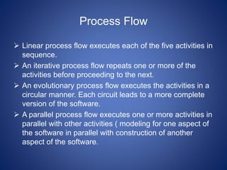 Process Flow
 Linear process flow executes each of the five activities in
sequence.
 An iterative process flow repeats one or more of the
activities before proceeding to the next.
 An evolutionary process flow executes the activities in a
circular manner. Each circuit leads to a more complete
version of the software.
 A parallel process flow executes one or more activities in
parallel with other activities ( modeling for one aspect of
the software in parallel with construction of another
aspect of the software.
 