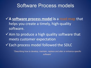 Software Process models
A software process model is a road map that
helps you create a timely, high-quality
software.
Aim to produce a high quality software that
meets customer expectation
Each process model followed the SDLC
“Describing how to develop, maintain, replace and alter or enhance specific
software”
 