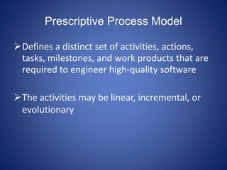 Prescriptive Process Model
Defines a distinct set of activities, actions,
tasks, milestones, and work products that are
required to engineer high-quality software
The activities may be linear, incremental, or
evolutionary
 