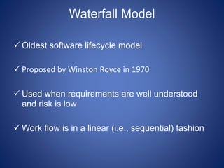 Waterfall Model
 Oldest software lifecycle model
 Proposed by Winston Royce in 1970
 Used when requirements are well understood
and risk is low
 Work flow is in a linear (i.e., sequential) fashion
 