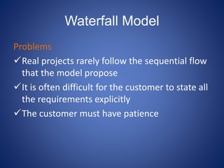 Waterfall Model
Problems
Real projects rarely follow the sequential flow
that the model propose
It is often difficult for the customer to state all
the requirements explicitly
The customer must have patience
 