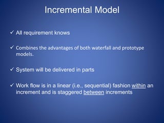 Incremental Model
 All requirement knows
 Combines the advantages of both waterfall and prototype
models.
 System will be delivered in parts
 Work flow is in a linear (i.e., sequential) fashion within an
increment and is staggered between increments
 