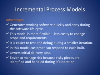 Incremental Process Models
Advantages
 Generates working software quickly and early during
the software life cycle.
 This model is more flexible – less costly to change
scope and requirements.
 It is easier to test and debug during a smaller iteration.
 In this model customer can respond to each built.
 Lowers initial delivery cost.
 Easier to manage risk because risky pieces are
identified and handled during it’d iteration.
 