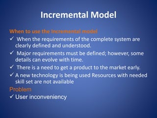 Incremental Model
When to use the Incremental model
 When the requirements of the complete system are
clearly defined and understood.
 Major requirements must be defined; however, some
details can evolve with time.
 There is a need to get a product to the market early.
 A new technology is being used Resources with needed
skill set are not available
Problem
 User inconveniency
 