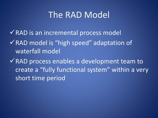 The RAD Model
RAD is an incremental process model
RAD model is “high speed” adaptation of
waterfall model
RAD process enables a development team to
create a “fully functional system” within a very
short time period
 
