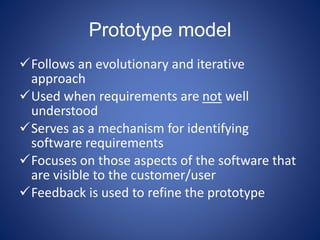 Prototype model
Follows an evolutionary and iterative
approach
Used when requirements are not well
understood
Serves as a mechanism for identifying
software requirements
Focuses on those aspects of the software that
are visible to the customer/user
Feedback is used to refine the prototype
 