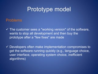 Prototype model
Problems
 The customer sees a "working version" of the software,
wants to stop all development and then buy the
prototype after a "few fixes" are made
 Developers often make implementation compromises to
get the software running quickly (e.g., language choice,
user interface, operating system choice, inefficient
algorithms)
 