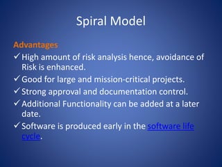 Spiral Model
Advantages
High amount of risk analysis hence, avoidance of
Risk is enhanced.
Good for large and mission-critical projects.
Strong approval and documentation control.
Additional Functionality can be added at a later
date.
Software is produced early in the software life
cycle.
 