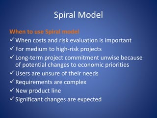 Spiral Model
When to use Spiral model
When costs and risk evaluation is important
For medium to high-risk projects
Long-term project commitment unwise because
of potential changes to economic priorities
Users are unsure of their needs
Requirements are complex
New product line
Significant changes are expected
 