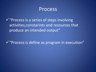 Process
“Process is a series of steps involving
activities,constarints and resources that
produce an intended output”
“Process is define as program in execution”
 