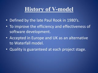History of V-model
• Defined by the late Paul Rook in 1980’s.
• To improve the efficiency and effectiveness of
software development.
• Accepted in Europe and UK as an alternative
to Waterfall model.
• Quality is guaranteed at each project stage.
 