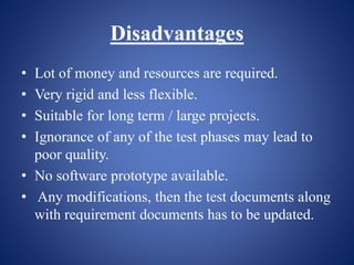 Disadvantages
• Lot of money and resources are required.
• Very rigid and less flexible.
• Suitable for long term / large projects.
• Ignorance of any of the test phases may lead to
poor quality.
• No software prototype available.
• Any modifications, then the test documents along
with requirement documents has to be updated.
 
