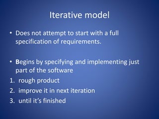 Iterative model
• Does not attempt to start with a full
specification of requirements.
• Begins by specifying and implementing just
part of the software
1. rough product
2. improve it in next iteration
3. until it’s finished
 