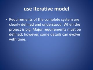 use iterative model
• Requirements of the complete system are
clearly defined and understood. When the
project is big. Major requirements must be
defined; however, some details can evolve
with time.
 