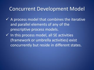 Concurrent Development Model
 A process model that combines the iterative
and parallel elements of any of the
prescriptive process models.
 In this process model, all SE activities
(framework or umbrella activities) exist
concurrently but reside in different states.
 