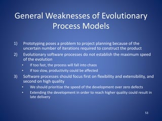 53
General Weaknesses of Evolutionary
Process Models
1) Prototyping poses a problem to project planning because of the
uncertain number of iterations required to construct the product
2) Evolutionary software processes do not establish the maximum speed
of the evolution
• If too fast, the process will fall into chaos
• If too slow, productivity could be affected
3) Software processes should focus first on flexibility and extensibility, and
second on high quality
• We should prioritize the speed of the development over zero defects
• Extending the development in order to reach higher quality could result in
late delivery
 