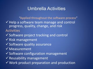 Umbrella Activities
“Applied throughout the software process”
Help a software team manage and control
progress, quality, change, and risk
Activities
Software project tracking and control
Risk management
Software quality assurance
Measurement
Software configuration management
Reusability management
Work product preparation and production
 